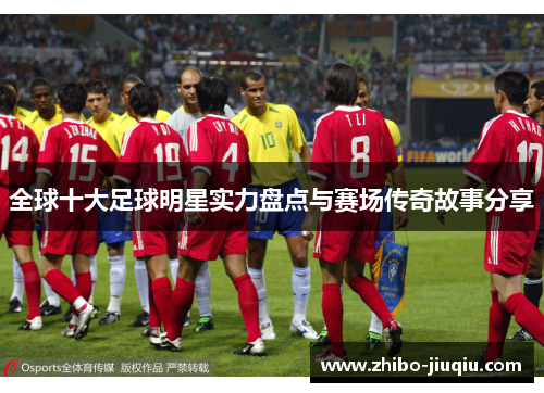 全球十大足球明星实力盘点与赛场传奇故事分享