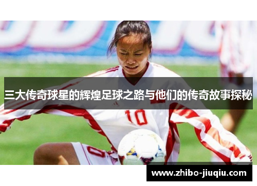 三大传奇球星的辉煌足球之路与他们的传奇故事探秘